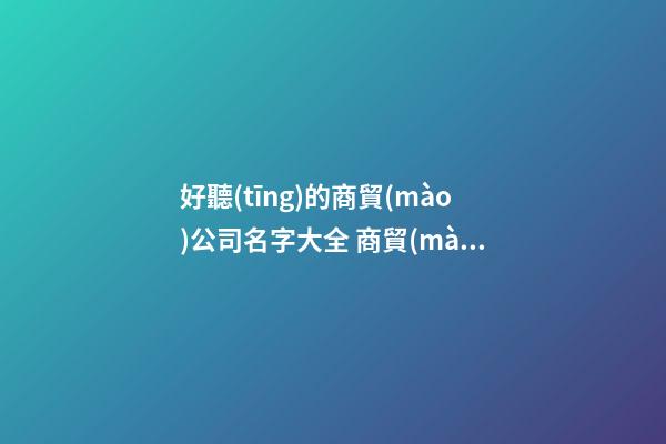 好聽(tīng)的商貿(mào)公司名字大全 商貿(mào)公司取名字大全集